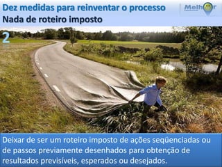 Dez medidas para reinventar o processo
Nada de roteiro imposto




Deixar de ser um roteiro imposto de ações seqüenciadas ou
de passos previamente desenhados para obtenção de
resultados previsíveis, esperados ou desejados.
 