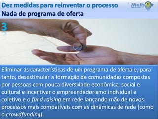 Dez medidas para reinventar o processo
Nada de programa de oferta




Eliminar as características de um programa de oferta e, para
tanto, desestimular a formação de comunidades compostas
por pessoas com pouca diversidade econômica, social e
cultural e incentivar o empreendedorismo individual e
coletivo e o fund raising em rede lançando mão de novos
processos mais compatíveis com as dinâmicas de rede (como
o crowdfunding).
 