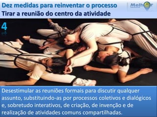 Dez medidas para reinventar o processo
Tirar a reunião do centro da atividade




Desestimular as reuniões formais para discutir qualquer
assunto, substituindo-as por processos coletivos e dialógicos
e, sobretudo interativos, de criação, de invenção e de
realização de atividades comuns compartilhadas.
 