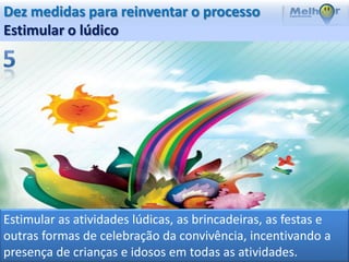 Dez medidas para reinventar o processo
Estimular o lúdico




Estimular as atividades lúdicas, as brincadeiras, as festas e
outras formas de celebração da convivência, incentivando a
presença de crianças e idosos em todas as atividades.
 