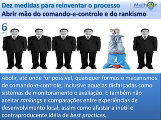 Dez medidas para reinventar o processo
Abrir mão do comando-e-controle e do rankismo




Abolir, até onde for possível, quaisquer formas e mecanismos
de comando-e-controle, inclusive aquelas disfarçadas como
sistemas de monitoramento e avaliação. E também não
aceitar rankings e comparações entre experiências de
desenvolvimento local, assim como afastar a inútil e
contraproducente idéia de best practices.
 