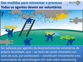 Dez medidas para reinventar o processo
Todos os agentes devem ser voluntários




Ser aplicada por agentes de desenvolvimento voluntários da
própria localidade, que – ao invés de serem ensinados em
salas de aula, por professores – constituam inicialmente uma
comunidade de aprendizagem em rede sobre netweaving.
 