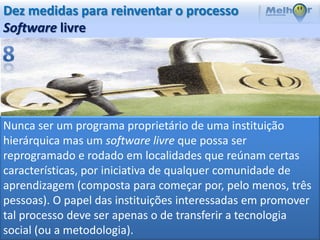 Dez medidas para reinventar o processo
Software livre




Nunca ser um programa proprietário de uma instituição
hierárquica mas um software livre que possa ser
reprogramado e rodado em localidades que reúnam certas
características, por iniciativa de qualquer comunidade de
aprendizagem (composta para começar por, pelo menos, três
pessoas). O papel das instituições interessadas em promover
tal processo deve ser apenas o de transferir a tecnologia
social (ou a metodologia).
 