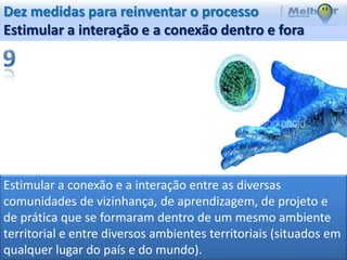 Dez medidas para reinventar o processo
Estimular a interação e a conexão dentro e fora




Estimular a conexão e a interação entre as diversas
comunidades de vizinhança, de aprendizagem, de projeto e
de prática que se formaram dentro de um mesmo ambiente
territorial e entre diversos ambientes territoriais (situados em
qualquer lugar do país e do mundo).
 