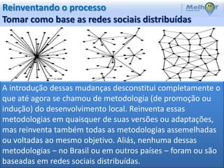 Reinventando o processo
Tomar como base as redes sociais distribuídas




A introdução dessas mudanças desconstitui completamente o
que até agora se chamou de metodologia (de promoção ou
indução) do desenvolvimento local. Reinventa essas
metodologias em quaisquer de suas versões ou adaptações,
mas reinventa também todas as metodologias assemelhadas
ou voltadas ao mesmo objetivo. Aliás, nenhuma dessas
metodologias – no Brasil ou em outros países – foram ou são
baseadas em redes sociais distribuídas.
 