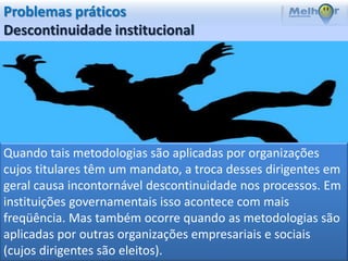 Problemas práticos
Descontinuidade institucional




Quando tais metodologias são aplicadas por organizações
cujos titulares têm um mandato, a troca desses dirigentes em
geral causa incontornável descontinuidade nos processos. Em
instituições governamentais isso acontece com mais
freqüência. Mas também ocorre quando as metodologias são
aplicadas por outras organizações empresariais e sociais
(cujos dirigentes são eleitos).
 