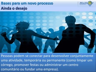 Bases para um novo processo
Ainda o desejo




Pessoas podem se conectar para desenvolver conjuntamente
uma atividade, temporária ou permanente (como limpar um
córrego, promover festas ou administrar um centro
comunitário ou fundar uma empresa).
 