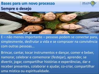 Bases para um novo processo
Sempre o desejo




E – não menos importante – pessoas podem se conectar para,
simplesmente, desfrutar a vida e se comprazer na convivência
com outras pessoas...
Brincar, cantar, tocar instrumentos e dançar, comer e beber,
namorar, celebrar e comemorar (festejar), aprender, se
divertir, jogar, compartilhar histórias e experiências, dar e
receber presentes, colaborar e ajudar, co-criar, compartilhar
uma mística ou espiritualidade.
 