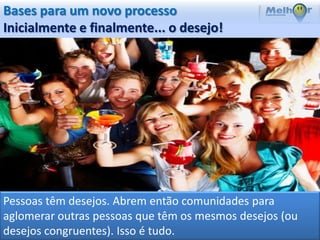 Bases para um novo processo
Inicialmente e finalmente... o desejo!




Pessoas têm desejos. Abrem então comunidades para
aglomerar outras pessoas que têm os mesmos desejos (ou
desejos congruentes). Isso é tudo.
 