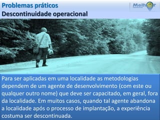 Problemas práticos
Descontinuidade operacional




Para ser aplicadas em uma localidade as metodologias
dependem de um agente de desenvolvimento (com este ou
qualquer outro nome) que deve ser capacitado, em geral, fora
da localidade. Em muitos casos, quando tal agente abandona
a localidade após o processo de implantação, a experiência
costuma ser descontinuada.
 