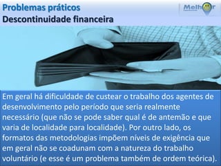 Problemas práticos
Descontinuidade financeira




Em geral há dificuldade de custear o trabalho dos agentes de
desenvolvimento pelo período que seria realmente
necessário (que não se pode saber qual é de antemão e que
varia de localidade para localidade). Por outro lado, os
formatos das metodologias impõem níveis de exigência que
em geral não se coadunam com a natureza do trabalho
voluntário (e esse é um problema também de ordem teórica).
 