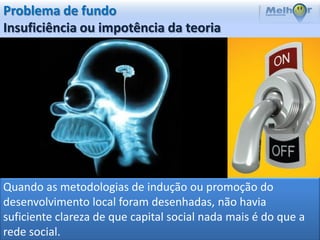 Problema de fundo
Insuficiência ou impotência da teoria




Quando as metodologias de indução ou promoção do
desenvolvimento local foram desenhadas, não havia
suficiente clareza de que capital social nada mais é do que a
rede social.
 