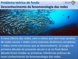 Problema teórico de fundo
Desconhecimento da fenomenologia das redes




A nova ciência das redes, com o status que tem hoje (análise
de redes sociais + redes como sistemas dinâmicos complexos
+ redes como estruturas que se desenvolvem), só surgiu na
primeira década do presente século e só no final dessa
década foram tiradas as primeiras inferências práticas do
novo conhecimento da fenomenologia das redes.
 