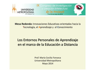 Los Entornos Personales de Aprendizaje
en el marco de la Educación a Distancia
Prof. María Cecilia Fonseca
Universidad Metropolitana
Mayo 2014
Mesa Redonda: Innovaciones Educativas orientadas hacia la
Tecnología, el Aprendizaje y el Conocimiento
 