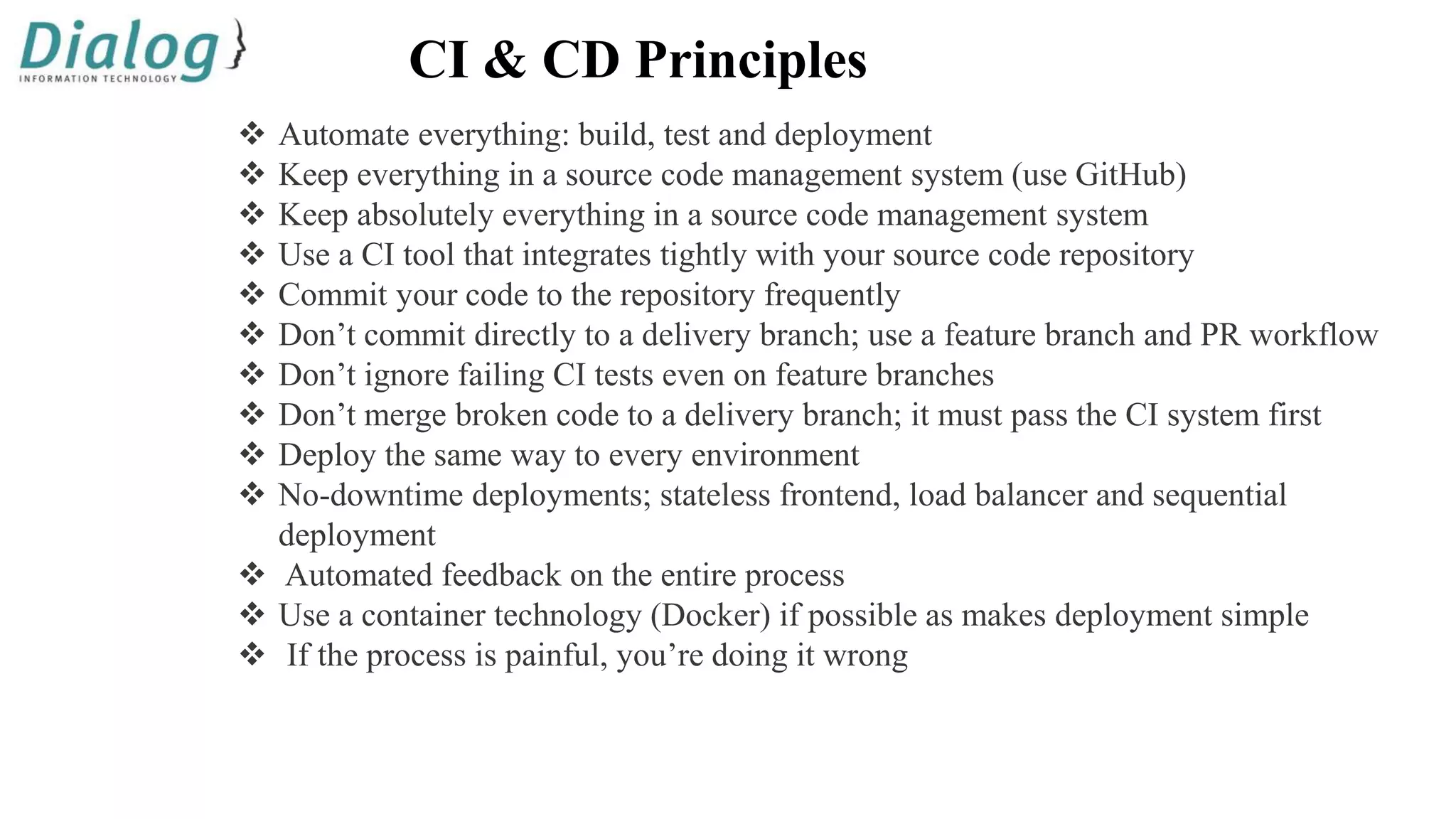 CI & CD Principles
 Automate everything: build, test and deployment
 Keep everything in a source code management system (use GitHub)
 Keep absolutely everything in a source code management system
 Use a CI tool that integrates tightly with your source code repository
 Commit your code to the repository frequently
 Don’t commit directly to a delivery branch; use a feature branch and PR workflow
 Don’t ignore failing CI tests even on feature branches
 Don’t merge broken code to a delivery branch; it must pass the CI system first
 Deploy the same way to every environment
 No-downtime deployments; stateless frontend, load balancer and sequential
deployment
 Automated feedback on the entire process
 Use a container technology (Docker) if possible as makes deployment simple
 If the process is painful, you’re doing it wrong
 