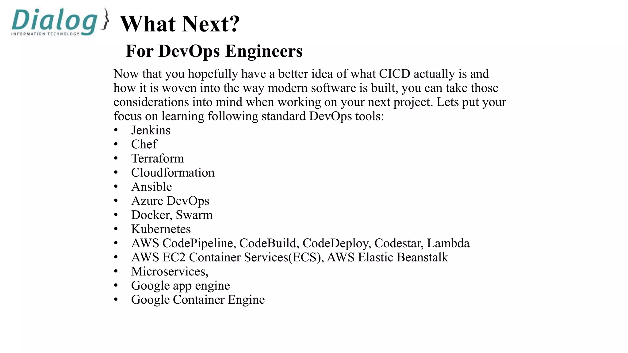 What Next?
For DevOps Engineers
Now that you hopefully have a better idea of what CICD actually is and
how it is woven into the way modern software is built, you can take those
considerations into mind when working on your next project. Lets put your
focus on learning following standard DevOps tools:
• Jenkins
• Chef
• Terraform
• Cloudformation
• Ansible
• Azure DevOps
• Docker, Swarm
• Kubernetes
• AWS CodePipeline, CodeBuild, CodeDeploy, Codestar, Lambda
• AWS EC2 Container Services(ECS), AWS Elastic Beanstalk
• Microservices,
• Google app engine
• Google Container Engine
 