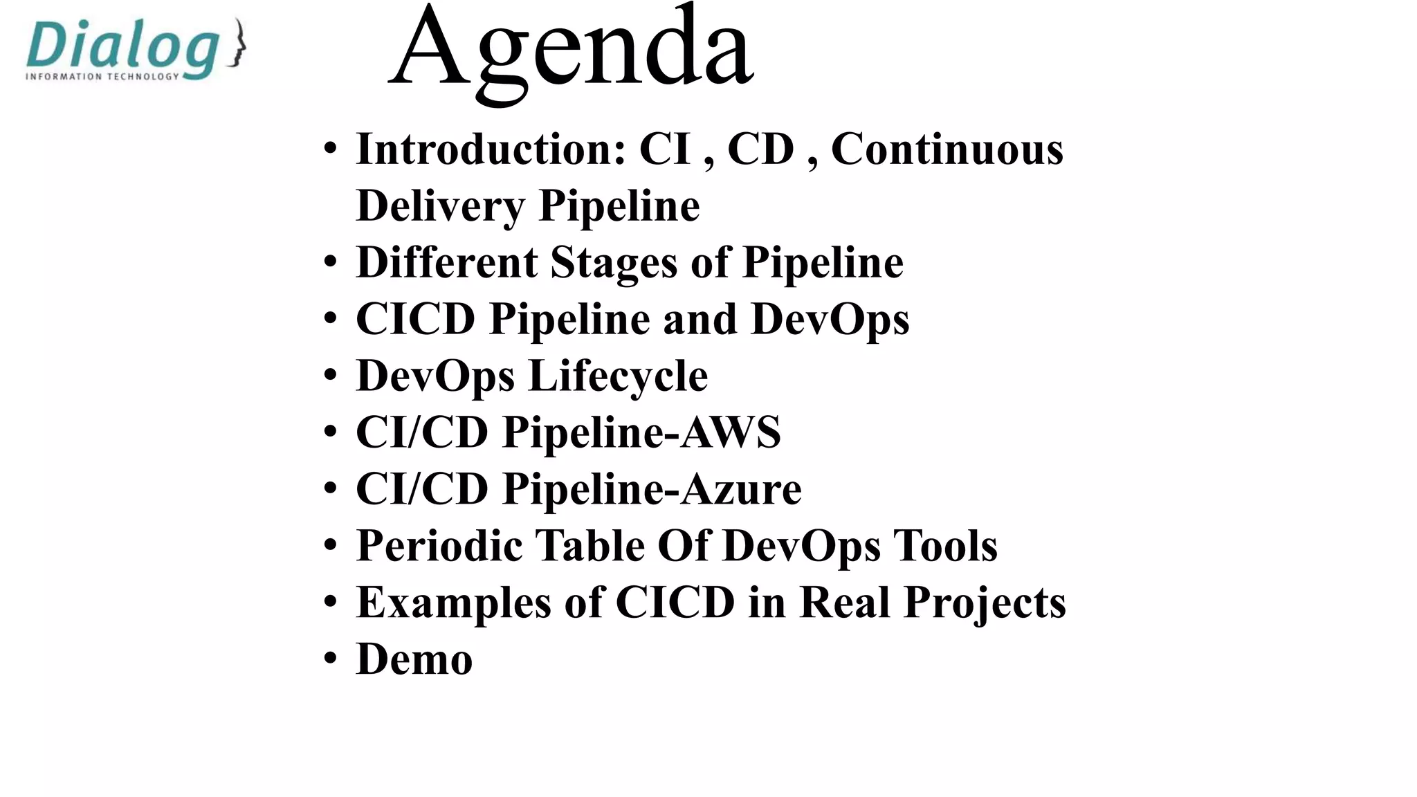 Agenda
• Introduction: CI , CD , Continuous
Delivery Pipeline
• Different Stages of Pipeline
• CICD Pipeline and DevOps
• DevOps Lifecycle
• CI/CD Pipeline-AWS
• CI/CD Pipeline-Azure
• Periodic Table Of DevOps Tools
• Examples of CICD in Real Projects
• Demo
 