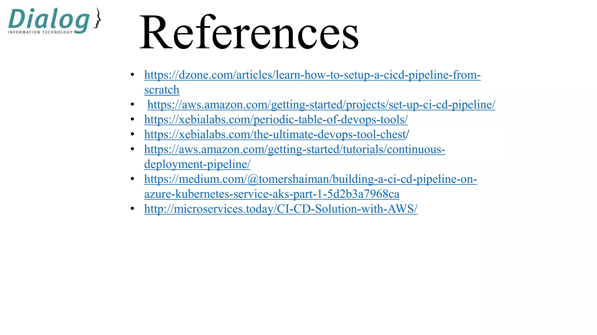 References
• https://dzone.com/articles/learn-how-to-setup-a-cicd-pipeline-from-
scratch
• https://aws.amazon.com/getting-started/projects/set-up-ci-cd-pipeline/
• https://xebialabs.com/periodic-table-of-devops-tools/
• https://xebialabs.com/the-ultimate-devops-tool-chest/
• https://aws.amazon.com/getting-started/tutorials/continuous-
deployment-pipeline/
• https://medium.com/@tomershaiman/building-a-ci-cd-pipeline-on-
azure-kubernetes-service-aks-part-1-5d2b3a7968ca
• http://microservices.today/CI-CD-Solution-with-AWS/
 