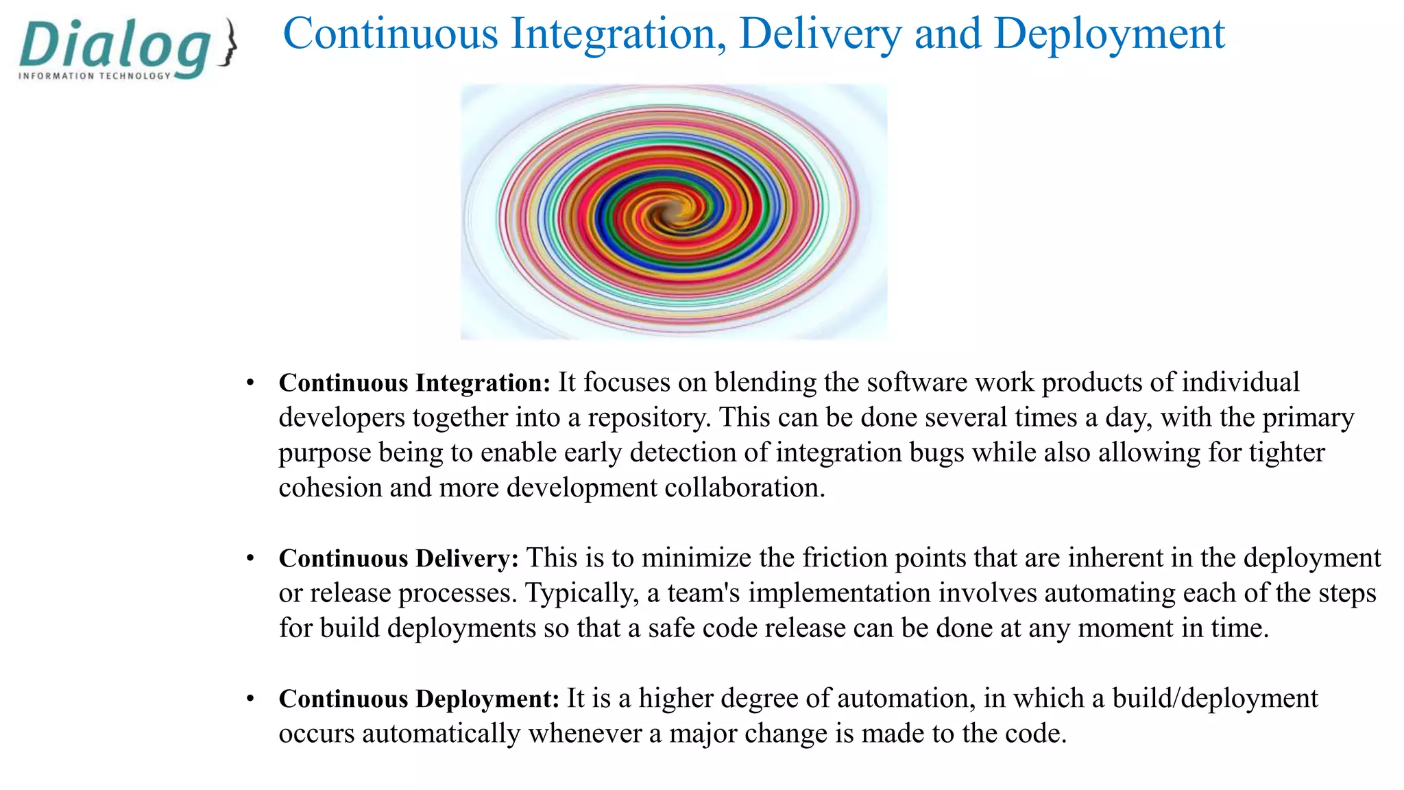 Continuous Integration, Delivery and Deployment
• Continuous Integration: It focuses on blending the software work products of individual
developers together into a repository. This can be done several times a day, with the primary
purpose being to enable early detection of integration bugs while also allowing for tighter
cohesion and more development collaboration.
• Continuous Delivery: This is to minimize the friction points that are inherent in the deployment
or release processes. Typically, a team's implementation involves automating each of the steps
for build deployments so that a safe code release can be done at any moment in time.
• Continuous Deployment: It is a higher degree of automation, in which a build/deployment
occurs automatically whenever a major change is made to the code.
 