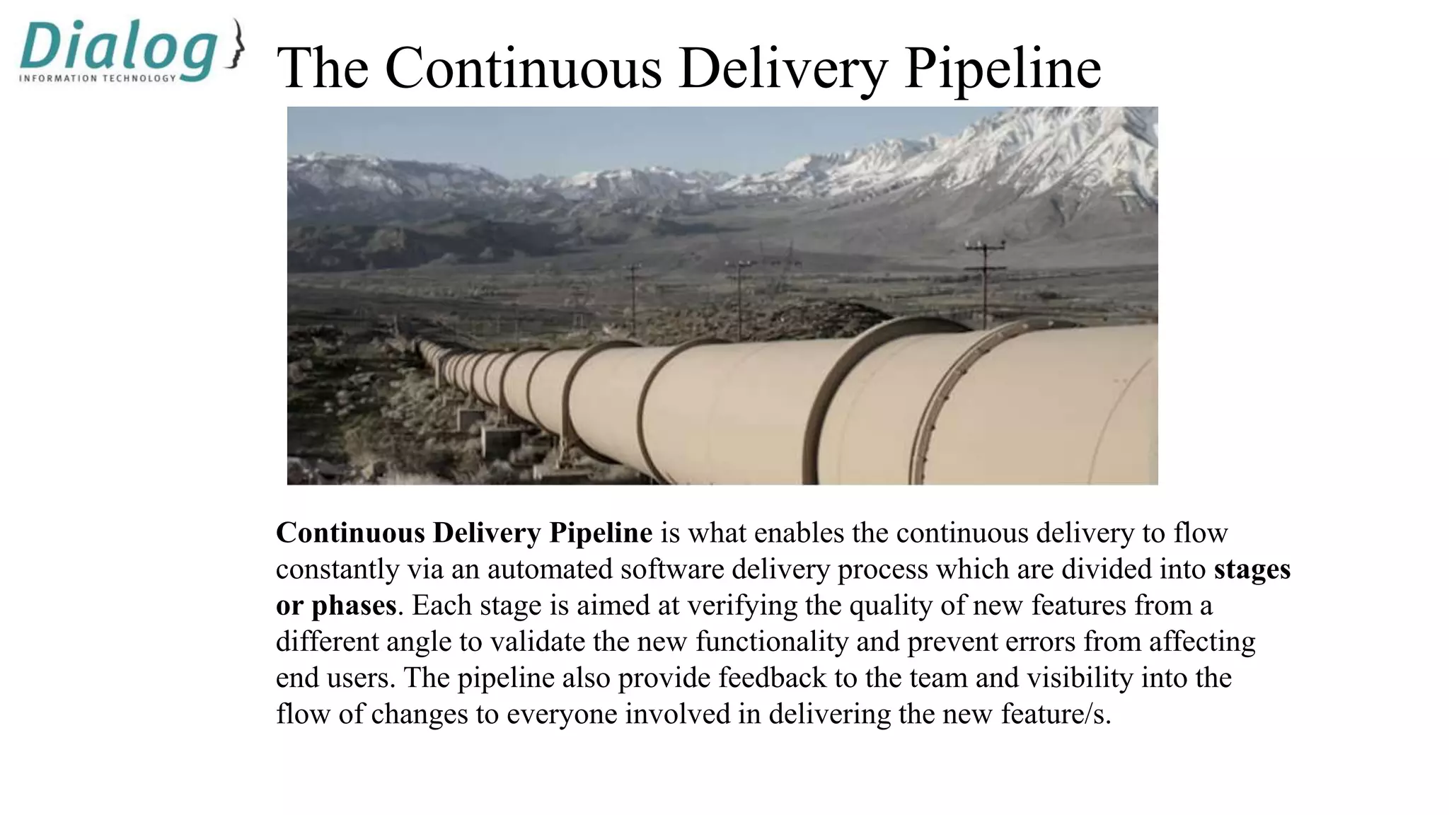 The Continuous Delivery Pipeline
Continuous Delivery Pipeline is what enables the continuous delivery to flow
constantly via an automated software delivery process which are divided into stages
or phases. Each stage is aimed at verifying the quality of new features from a
different angle to validate the new functionality and prevent errors from affecting
end users. The pipeline also provide feedback to the team and visibility into the
flow of changes to everyone involved in delivering the new feature/s.
 