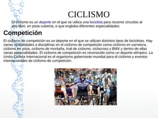 El ciclismo es un deporte en el que se utiliza una bicicleta para recorrer circuitos al
aire libre, en pista cubierta, o que engloba diferentes especialidades.
Competición
El ciclismo de competición es un deporte en el que se utilizan distintos tipos de bicicletas. Hay
varias modalidades o disciplinas en el ciclismo de competición como ciclismo en carretera,
ciclismo en pista, ciclismo de montaña, trial de ciclismo, ciclocross y BMX y dentro de ellas
varias especialidades. El ciclismo de competición es reconocido como un deporte olímpico. La
Unión Ciclista Internacional es el organismo gobernante mundial para el ciclismo y eventos
internacionales de ciclismo de competición.
CICLISMO
 