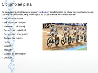 Ciclismo en pista
Se caracteriza por disputarse en un velódromo y con bicicletas de pista, que son bicicletas de
carretera modificadas. Hay varios tipos de pruebas entre los cuales existen:
● Velocidad individual
● Velocidad por equipos
● Kilómetro contrarreloj
● Persecución individual
● Persecución por equipos
● Carrera por puntos
● Keirin
● Scratch
● Madison
● Carrera de eliminación
● Omnium
 