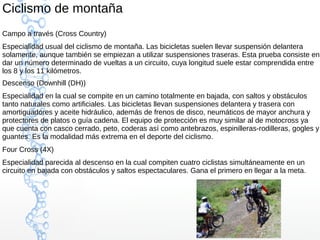 Ciclismo de montaña
Campo a través (Cross Country)
Especialidad usual del ciclismo de montaña. Las bicicletas suelen llevar suspensión delantera
solamente, aunque también se empiezan a utilizar suspensiones traseras. Esta prueba consiste en
dar un número determinado de vueltas a un circuito, cuya longitud suele estar comprendida entre
los 8 y los 11 kilómetros.
Descenso (Downhill (DH))
Especialidad en la cual se compite en un camino totalmente en bajada, con saltos y obstáculos
tanto naturales como artificiales. Las bicicletas llevan suspensiones delantera y trasera con
amortiguadores y aceite hidráulico, además de frenos de disco, neumáticos de mayor anchura y
protectores de platos o guía cadena. El equipo de protección es muy similar al de motocross ya
que cuenta con casco cerrado, peto, coderas así como antebrazos, espinilleras-rodilleras, gogles y
guantes. Es la modalidad más extrema en el deporte del ciclismo.
Four Cross (4X)
Especialidad parecida al descenso en la cual compiten cuatro ciclistas simultáneamente en un
circuito en bajada con obstáculos y saltos espectaculares. Gana el primero en llegar a la meta.
 