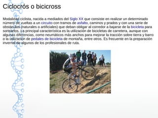 Ciclocrós o bicicross
Modalidad ciclista, nacida a mediados del Siglo XX que consiste en realizar un determinado
número de vueltas a un circuito con tramos de asfalto, caminos y prados y con una serie de
obstáculos (naturales o artificiales) que deban obligar al corredor a bajarse de la bicicleta para
sortearlos. La principal característica es la utilización de bicicletas de carretera, aunque con
algunas diferencias, como neumáticos más anchos para mejorar la tracción sobre tierra y barro
o la utilización de pedales de bicicleta de montaña, entre otros. Es frecuente en la preparación
invernal de algunos de los profesionales de ruta.
 