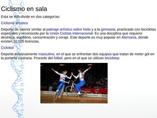 Ciclismo en sala
Esta se sub-divide en dos categorías:
Ciclismo artístico
Deporte de interior similar al patinaje artístico sobre hielo y a la gimnasia, practicado con bicicletas
especiales y reconocido por la Unión Ciclista Internacional. Es una disciplina que requiere
destreza, equilibrio, concentración y coraje. Este deporte es muy popular en Alemania, donde
existen 10.000 licencias.
Ciclobol
Deporte exlusivamente masculino, en el que se enfrentan dos equipos que tratan de meter gol en
la portería contraria. Procede del fútbol, pero en el que se utilizan bicicletas
 