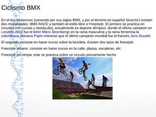 Ciclismo BMX
En el bici motocross (conocido por sus siglas BMX, y por el término en español 'bicicrós') existen
dos modalidades: BMX RACE y también el estilo libre o Freestyle. El primero se practica en
circuitos con curvas y obstáculos; actualmente es deporte olímpico, donde el último campeón en
Londres 2012 fue el letón Māris Štrombergs en la rama masculina y la rama femenina la
colombiana Mariana Pajón mientras que el último campeón mundial fue el francés Joris Doudet.
El segundo consiste en hacer trucos sobre la bicicleta. Existen dos tipos de freestyle:
Freestyle urbano: consiste en hacer trucos en la calle, plazas, escaleras, etc.
Freestyle en rampa: este se practica sobre un circuito previamente hecho
 
