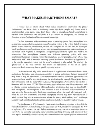 WHAT MAKES SMARTPHONE SMART?
I would like to inform about “what makes smartphone smart”.from the phrase
”smartphone” we know there is something smart here.Some people may know what is
smartphone,but some people may don’t know what is smartphone.Actually,smartphone is
different with cellphone.I take the point in Key Features of smartphone.The features are
Operating system,Applications,Web Access,and Messaging.
The first reason that make smartphone smart is operating system..Every smartphone have
an operating system.what is operating system?operating system is the system that all programs
operate in and also,what you see after you turn on a computer for the first time,but before you
install another programs.Smartphone always have an operating system that make smartphone are
fast to run all of programs in smartphone.The operating system have a great deal point to run
smartphone. One smartphones product have different operating system with other
smartphone.There is an operating system that smartphone use.For example:Apple’s iPhone runs
iOS.what is iOS ? IOS is a mobile operating system develop and distributed by Apple inc.IOS
is the specific operating system just for apple’s product,it is also called “the soul of the
Iphone”.IOS is the base software that allows all applications to run on an apple’s
smartphone.Each smartphone have a specific operating system.
The second reason why smart phone is smart is Applications.A smartpone have a smart
applications that makes user get easiness.Also,there is a store applications that user can use it if
they want to buy an applications..And then,smartphone able to download applications.Each
smartphone have specific store to download the applications.for example Nokia.Nokia have a
store applications with the name OVI STORE.Another example is iPhone.iPhone have a store to
download with the name ISTORE.There are many applications that user able to download such
as : handy personal assistants,photo editor,and another applications that user can download by
their smartphone.Then,smartphone is able to create or edit a Microsoft office document,or at
least view the files.on the other hand,some smartphone allows to watch television.so,it really
make the user feel comfortable with their smartphone because they don’t need television to
watch because they have a smartphone that allows the user to watch.and,they don’t need to go
home to watch something,but just use their smartphone that allows them to watch anywhere.
The third reason is Web Access.As I said,smartphone have an operating system. It is the
brain of smartphone . Automatically, when you access on Web, smartphone can access the Web
at higher speed.So,it makes the user feel the easiness when they use their smartphone to access
on web.As we know,the user really crazy when they searching, browsing and other.So,if they
have a good networking connectivity,they will crazier because the higher speed of smartphone.if
 