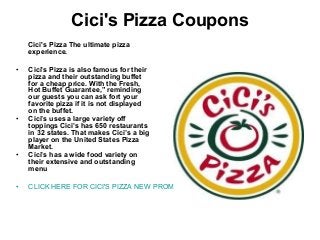 Cici's Pizza Coupons
Cici's Pizza The ultimate pizza
experience.
• Cici's Pizza is also famous for their
pizza and their outstanding buffet
for a cheap price. With the Fresh,
Hot Buffet Guarantee,” reminding
our guests you can ask fort your
favorite pizza if it is not displayed
on the buffet.
• Cici’s uses a large variety off
toppings Cici’s has 650 restaurants
in 32 states. That makes Cici’s a big
player on the United States Pizza
Market.
• Cici’s has a wide food variety on
their extensive and outstanding
menu
• CLICK HERE FOR CICI'S PIZZA NEW PROMOTIONS
 