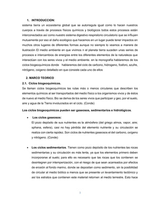 3
1. INTRODUCCION:
sistema tierra un ecosistema global que se autorregula igual como lo hacen nuestros
cuerpos a través de procesos físicos químicos y biológicos todos estos procesos están
interconectados así como nuestro sistema digestivo respiratorio circulatorio que se influyen
mutuamente por eso el daño ecológico que hacemos en un lugar puede tener impactos en
muchos otros lugares de diferentes formas aunque no siempre lo veamos a manera de
ilustración El medio ambiente en que vivimos n el planeta tierra suceden unas series de
procesos e intercambios de energías entre los diferentes elementos de la naturaleza que
interactúan con los seres vivos y el medio ambiente. en la monografía hablaremos de los
ciclos biogeoquímicos donde hablaremos del ciclo de carbono, hidrogeno, fosforo, azufre,
nitrógeno, oxigeno detallado en que consiste cada uno de ellos
2. MARCO TEORICO
2.1. Ciclos biogeoquímicos.
Se llaman ciclos biogeoquímicos las rutas más o menos circulares que describen los
elementos químicos al ser transportados del medio físico a los organismos vivos y de éstos
de nuevo al medio físico. Bio se deriva de los seres vivos que participan y geo, por el suelo,
aire y agua de la Tierra involucrados en el ciclo. (Conde)
Los ciclos biogeoquímicos pueden ser gaseosos, sedimentarios e hidrológicos.
 Los ciclos gaseosos:
El pozo depósito de sus nutrientes es la atmósfera (del griego atmos, vapor, aire;
sphana, esfera), casi no hay pérdida del elemento nutriente y su circulación se
realiza con cierta rapidez. Son ciclos de nutrientes gaseosos el del carbono, oxígeno
y nitrógeno. (Conde)
 Los ciclos sedimentarios. Tienen como pozo depósito de los nutrientes las rocas
sedimentarias y su circulación es más lenta, ya que los elementos primero deben
incorporarse al suelo; para ello es necesario que las rocas que los contienen se
desintegren por intemperización, con el riesgo de que sean acarreados por efectos
de erosión al fondo marino, donde se depositan como sedimento, sin la posibilidad
de circular al medio biótico a menos que se presente un levantamiento tectónico y
así los estratos que contienen este material retornen al medio terrestre. Esto hace
 