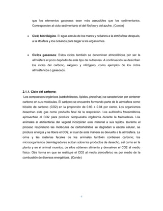 4
que los elementos gaseosos sean más asequibles que los sedimentarios.
Corresponden al ciclo sedimentario el del fósforo y del azufre. (Conde)
 Ciclo hidrológico. El agua circula de los mares y océanos a la atmósfera; después,
a la litosfera y los océanos para llegar a los organismos.
 Ciclos gaseosos: Estos ciclos también se denominan atmosféricos por ser la
atmósfera el pozo depósito de este tipo de nutrientes. A continuación se describen
los ciclos del carbono, oxígeno y nitrógeno, como ejemplos de los ciclos
atmosféricos o gaseosos.
2.1.1. Ciclo del carbono:
Los compuestos orgánicos (carbohidratos, lípidos, proteínas) se caracterizan por contener
carbono en sus moléculas. El carbono se encuentra formando parte de la atmósfera como
bióxido de carbono (CO2) en la proporción de 0.03 a 0.04 por ciento. Los organismos
desechan este gas como producto final de la respiración. Los autótrofos fotosintéticos
aprovechan el CO2 para producir compuestos orgánicos durante la fotosíntesis. Los
animales al alimentarse del vegetal incorporan este material a sus tejidos. Durante el
proceso respiratorio las moléculas de carbohidratos se degradan a escala celular, se
produce energía y se libera el CO2, el cual de esta manera es devuelto a la atmósfera. La
orina y las materias fecales de los animales también contienen carbono; los
microorganismos desintegradores actúan sobre los productos de desecho, así como en la
planta y en el animal muertos; de ellos obtienen alimento y devuelven el CO2 al medio
físico. Otra forma en que se restituye el CO2 al medio atmosférico es por medio de la
combustión de diversos energéticos. (Conde)
 