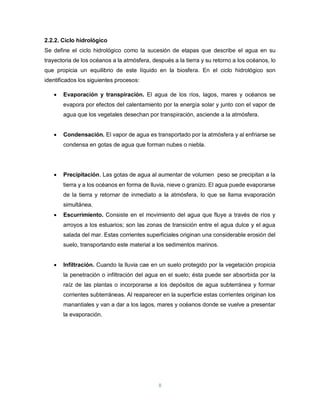 8
2.2.2. Ciclo hidrológico
Se define el ciclo hidrológico como la sucesión de etapas que describe el agua en su
trayectoria de los océanos a la atmósfera, después a la tierra y su retorno a los océanos, lo
que propicia un equilibrio de este líquido en la biosfera. En el ciclo hidrológico son
identificados los siguientes procesos:
 Evaporación y transpiración. El agua de los ríos, lagos, mares y océanos se
evapora por efectos del calentamiento por la energía solar y junto con el vapor de
agua que los vegetales desechan por transpiración, asciende a la atmósfera.
 Condensación. El vapor de agua es transportado por la atmósfera y al enfriarse se
condensa en gotas de agua que forman nubes o niebla.
 Precipitación. Las gotas de agua al aumentar de volumen peso se precipitan a la
tierra y a los océanos en forma de lluvia, nieve o granizo. El agua puede evaporarse
de la tierra y retornar de inmediato a la atmósfera, lo que se llama evaporación
simultánea.
 Escurrimiento. Consiste en el movimiento del agua que fluye a través de ríos y
arroyos a los estuarios; son las zonas de transición entre el agua dulce y el agua
salada del mar. Estas corrientes superficiales originan una considerable erosión del
suelo, transportando este material a los sedimentos marinos.
 Infiltración. Cuando la lluvia cae en un suelo protegido por la vegetación propicia
la penetración o infiltración del agua en el suelo; ésta puede ser absorbida por la
raíz de las plantas o incorporarse a los depósitos de agua subterránea y formar
corrientes subterráneas. Al reaparecer en la superficie estas corrientes originan los
manantiales y van a dar a los lagos, mares y océanos donde se vuelve a presentar
la evaporación.
 