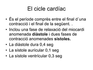 El cicle cardíac És el període comprès entre el final d´una contracció i el final de la següent. .  Inclou una fase de relaxació del miocardi anomenada  diàstole  i dues fases de contracció anomenades  sístoles. La diàstole dura 0,4 seg La sístole aurícular 0,1 seg La sístole ventrícular 0,3 seg 