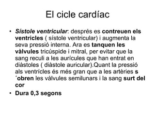 El cicle cardíac Sístole ventricular : després es  contreuen els ventricles  ( sístole ventricular) i augmenta la seva pressió interna. Ara es  tanquen les vàlvules  tricúspide i mitral, per evitar que la sang reculi a les aurícules que han entrat en diàstoles ( diàstole auricular).Quant la pressió als ventrícles és més gran que a les artèries  s´obren  les vàlvules semilunars i la sang  surt del cor Dura 0,3 segons 