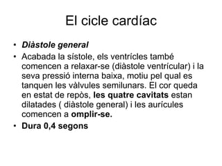 El cicle cardíac Diàstole general Acabada la sístole, els ventrícles també comencen a relaxar-se (diàstole ventrícular) i la seva pressió interna baixa, motiu pel qual es tanquen les vàlvules semilunars. El cor queda en estat de repòs,  les quatre cavitats  estan dilatades ( diàstole general) i les aurícules comencen a  omplir-se. Dura 0,4 segons 
