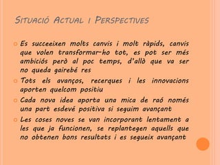 SITUACIÓ ACTUAL I PERSPECTIVES

 Es succeeixen molts canvis i molt ràpids, canvis
  que volen transformar-ho tot, es pot ser més
  ambiciós però al poc temps, d’allò que va ser
  no queda gairebé res
 Tots els avanços, recerques i les innovacions
  aporten quelcom positiu
 Cada nova idea aporta una mica de raó només
  una part esdevé positiva si seguim avançant
 Les coses noves se van incorporant lentament a
  les que ja funcionen, se replantegen aquells que
  no obtenen bons resultats i es segueix avançant
 
