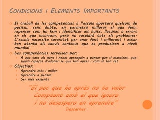 CONDICIONS I ELEMENTS IMPORTANTS
   El treball de les competències a l’escola aportarà quelcom de
    positiu, sens dubte, en permetrà millorar el que fem,
    repensar com ho fem i identificar els buits, llacunes o errors
    en els que incorrem, però no resoldrà tots els problemes.
    L’escola necessita serenitat per anar fent i millorant i estar
    ben atenta als canvis continus que es produeixen a nivell
    mundial
   Les competències serveixen per:
       A que tots els nens i nenes aprenguin a pensar per si mateixos, que
        siguin capaços d’adonar-se que han après i com lo han fet
   Objectius:
       Aprendre més i millor
       Aprendre a pensar
       Ser més exigents
 