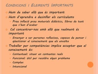CONDICIONS I ELEMENTS IMPORTANTS
 Hem de saber allò que és important
 Hem d’aprendre a desinflar els currículums
       Prou inflació prou materials didàctics, llibres de text
        que s’han d’acabar
    Cal concentrar-nos amb allò que realment és
    important
       Ensenyar a ser persones reflexives, capaces de pensar i
        qüestionar el coneixement que els envolta
   Treballar per competències implica acceptar que el
    coneixement és:
     Contextual: situar en contextos reals
     Funcional: útil per resoldre algun problema
     Complex
     Intencional
 