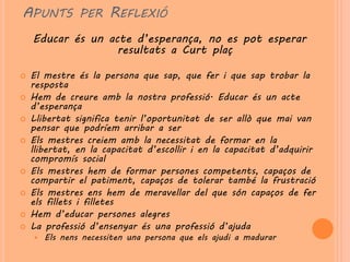 APUNTS PER REFLEXIÓ
    Educar és un acte d’esperança, no es pot esperar
                   resultats a Curt plaç

   El mestre és la persona que sap, que fer i que sap trobar la
    resposta
   Hem de creure amb la nostra professió. Educar és un acte
    d’esperança
   Llibertat significa tenir l’oportunitat de ser allò que mai van
    pensar que podríem arribar a ser
   Els mestres creiem amb la necessitat de formar en la
    llibertat, en la capacitat d’escollir i en la capacitat d’adquirir
    compromís social
   Els mestres hem de formar persones competents, capaços de
    compartir el patiment, capaços de tolerar també la frustració
   Els mestres ens hem de meravellar del que són capaços de fer
    els fillets i filletes
   Hem d’educar persones alegres
   La professió d’ensenyar és una professió d’ajuda
       Els nens necessiten una persona que els ajudi a madurar
 
