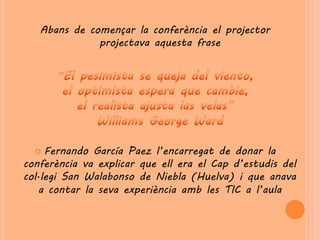 Abans de començar la conferència el projector
              projectava aquesta frase




    Fernando García Paez l’encarregat de donar la
conferència va explicar que ell era el Cap d’estudis del
col·legi San Walabonso de Niebla (Huelva) i que anava
   a contar la seva experiència amb les TIC a l’aula
 