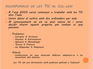 INCORPORACIÓ DE LES TIC AL COL·LEGI
   A l’any 2003 varen començar a treballar amb les TIC
    dins l’aula
   Varen dotar al centre amb dos ordinadors per aula
   Al començament no els va anar massa bé i varen
    decidir aturar aquest projecte per avaluar el que
    passava:

       Problemes:
           Concepte  Formació
           Novetat  Entrenament
           Aplicació  Metodologia
           Tècnica  Pràctica
           No Adaptades  Adaptació

       Solució:
           Confeccionen els seus materials didàctics adaptant-se a les
            necessitats dels alumnes

        Les TIC són una ferramenta molt poderosa aplicada a l’educació
 