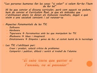 “Les persones humanes fan les coses “si volen” si volem fer-ho l’hem
                               de fer bé”
 Hi ha que canviar el disseny curricular, però com aquest no podem,
 hem de canviar el Currículum Real, ja que els mètodes que
 s’utilitzaven abans no donen els mateixos resultats, degut a què
 vivim a una societat canviant i cal renovar-se

   Aspectes Fonamentals de les TIC
       Software
       Hardware
       Tuperware  Ferramentes amb les que manipulem les TIC
       Mushware  Idees i imaginació
       Emotionware  Empatia i ganes de fer, el costat humà de la tecnologia

   Les TIC s’utilitzen per:
    •   Crear i produir, solució crítica de problemes
    •   Compartir i publicar, difusió i sentit al treball de l’alumne
 