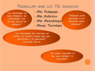 TREBALLAR AMB LES TIC SIGNIFICA:
“La tecnología no      Més Pedagogia
hace milagros, las     Més Didàctica             “Empezar para
  actividades son                                 aprender y no
las que hacen los      Més Metodologia           aprender para
     milagros”                                      empezar”
                       Menys Tecnologia


      “La tecnología me interesa en
     tanto, en cuanto tenga algo que
        aportarme a la educación”
             Fernando García



                                   “Es mejor encender la
                                    luz, que maldecir la
                                         oscuridad”
 