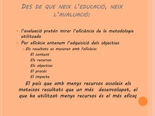 DES DE QUE NEIX L’EDUCACIÓ, NEIX
              L’AVALUACIÓ:


 l’avaluació pretén mirar l’eficiència de la metodologia
  utilitzada
 Per eficàcia entenem l’adquisició dels objectius
        Els resultats es mesuren amb l'eficàcia:
           El context

           Els recursos

           Els objectius

           El procés

           El impacte


      El país que amb menys recursos assoleix els
    mateixos resultats que un més desenvolupat, el
    que ha utilitzat menys recursos és el més eficaç
 