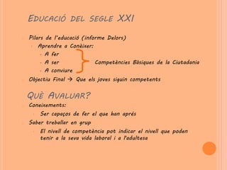 EDUCACIÓ DEL SEGLE XXI
o   Pilars de l’educació (informe Delors)
     • Aprendre a Conèixer:
          A fer

          A ser              Competències Bàsiques de la Ciutadania
          A conviure

o   Objectiu Final  Que els joves siguin competents


    QUÈ AVALUAR?
o   Coneixements:
     •   Ser capaços de fer el que han aprés
o   Saber treballar en grup
     •   El nivell de competència pot indicar el nivell que poden
         tenir a la seva vida laboral i a l'adultesa
 
