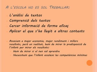 A L’ESCOLA NO ES SOL TREBALLAR:
o   L’anàlisi de textos
o   Comprensió dels textos
o   Cercar informació de forma eficaç
o   Aplicar el que s’ha llegit a altres contexts

   Associem a major economia, major rendiment i millors
    resultats, però en realitat, hem de mirar la predisposició de
    l’infant per mirar els resultats:
     • Hem de mirar si el nen vol aprendre
     • Necessitem que l’infant assoleixi les competències mínimes
 