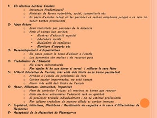1.   Els Nostres Centres Escolars
            o Instancies Acadèmiques?
            o Assisteix de forma voluntària, social, comunitaria etc
            o Es parla d’escoles refugi on les persones es senten adaptades perquè a ca seva no
                tenen tantes prestacions
2.   Nous Actors
            o Eren transitats per persones de la docència
            o Amb el temps han arribat:
                  •    Mestres d’educació especial
                  •    Educadors socials
                  •    Mediadors de conflictes
                  •    Monitors d’esports etc
3.   Desenvolupament d’Expectatives
            o Els pares passen la tasca d’educar a l’escola
            o Les demandes són moltes i els recursos pocs
4.   Treballadors de l’Educació
            o No éssers sobrenaturals
            o Per ajudar hi ha que donar el servei i millorar la seva feina
5.   L’Acció Educativa de l’escola, més enllà dels límits de la tanca perimetral
            o Arriben a l’escola els problemes de fora
            o Centre escolar impermeable, no està tancat
            o Anem més enllà dels límits de l’escola
6.   Atzar, Aïllament, Immunitat, Impunitat
            o Hem de controlar l’atzar: els mestres es tenen que renovar
            o Amb mestres entusiastes l’educació serà de qualitat
            o El professor treballa individualment i no té estímul professional
            o Per cultura treballem de manera aïllada es senten immune
7.   Inquietud, Iniciatives, Meritòries i Assoliments de respecte a la cerca d’Alternatives de
     Respostes
8.   Acceptació de la Necessitat de Plantejar-se
 